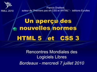 Un aperçu des nouvelles normes HTML 5  et  CSS 3 Rencontres Mondiales des Logiciels Libres Bordeaux - mercredi 7 juillet 2010 Francis Draillard, auteur de &quot;Premiers pas en CSS et XHTML&quot; -  éditions Eyrolles 
