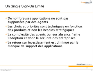 Un Single Sign-On Limité


        De nombreuses applications ne sont pas
         supportées par des Agents
        Les choix et priorités sont techniques en fonction
         des produits et non les besoins stratégiques
        La complexité des agents ou leur absence freine
         l’adoption et donc la sécurité des entreprises
        Le retour sur investissement est diminué par le
         manque de support des applications




                                                              10
Monday, August 1, 11                                               10
 