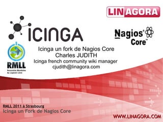 Icinga un fork de Nagios Core Charles JUDITH Icinga french community wiki manager  [email_address] RMLL 2011 à Strasbourg Icinga un Fork de Nagios Core 