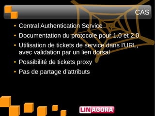 CAS
●   Central Authentication Service
●   Documentation du protocole pour 1.0 et 2.0
●   Utilisation de tickets de service dans l'URL,
    avec validation par un lien dorsal
●   Possibilité de tickets proxy
●   Pas de partage d'attributs
 
