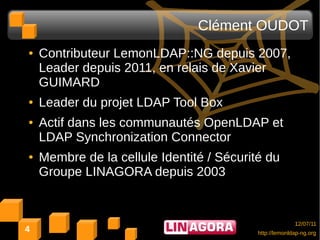 Clément OUDOT
●   Contributeur LemonLDAP::NG depuis 2007,
    Leader depuis 2011, en relais de Xavier
    GUIMARD
●   Leader du projet LDAP Tool Box
●   Actif dans les communautés OpenLDAP et
    LDAP Synchronization Connector
●   Membre de la cellule Identité / Sécurité du
    Groupe LINAGORA depuis 2003


                                                         12/07/11
4                                          http://lemonldap-ng.org
 