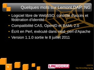 Quelques mots sur LemonLDAP::NG
●   Logiciel libre de WebSSO, contrôle d'accès et
    fédération d'identité
●   Compatibilité CAS, OpenID et SAML 2.0
●   Écrit en Perl, exécuté dans mod_perl d'Apache
●   Version 1.1.0 sortie le 8 juillet 2011




                                                           12/07/11
5                                            http://lemonldap-ng.org
 