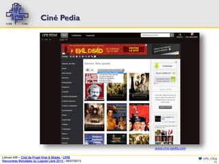 Ciné Pedia

www.cine-pedia.com
Lahcen Afif – Chef de Projet Web & Mobile - CIRB
Rencontres Mondiales du Logiciel Libre 2013 - 08/07/2013

cirb_cibg
11

 