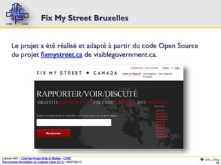 Fix My Street Bruxelles
Le projet a été réalisé et adapté à partir du code Open Source
du projet fixmystreet.ca de visiblegovernment.ca.

Lahcen Afif – Chef de Projet Web & Mobile - CIRB
Rencontres Mondiales du Logiciel Libre 2013 - 08/07/2013

cirb_cibg
18

 