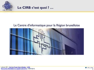 Le CIRB c’est quoi ? …

Le Centre d'informatique pour la Région bruxelloise

Lahcen Afif – Chef de Projet Web & Mobile - CIRB
Rencontres Mondiales du Logiciel Libre 2013 - 08/07/2013

cirb_cibg
4

 