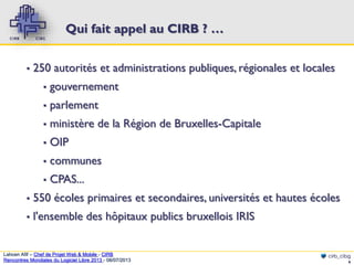 Qui fait appel au CIRB ? …
▪

250 autorités et administrations publiques, régionales et locales
▪

gouvernement

▪

parlement

▪

ministère de la Région de Bruxelles-Capitale

▪

OIP

▪

communes

▪

CPAS...

▪

550 écoles primaires et secondaires, universités et hautes écoles

▪

l'ensemble des hôpitaux publics bruxellois IRIS

Lahcen Afif – Chef de Projet Web & Mobile - CIRB
Rencontres Mondiales du Logiciel Libre 2013 - 08/07/2013

cirb_cibg
6

 