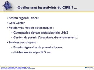 Quelles sont les activités du CIRB ? …
▪

Réseau régional IRISnet

▪

Data Center

▪

Plateformes métiers et techniques :
▪
▪

▪

Cartographie digitale professionnelle UrbIS
Gestion de permis d'urbanisme, d'environnement...

Services aux citoyens :
▪

Portails régional et de pouvoirs locaux

▪

Guichet électronique IRISbox

Lahcen Afif – Chef de Projet Web & Mobile - CIRB
Rencontres Mondiales du Logiciel Libre 2013 - 08/07/2013

cirb_cibg
7

 