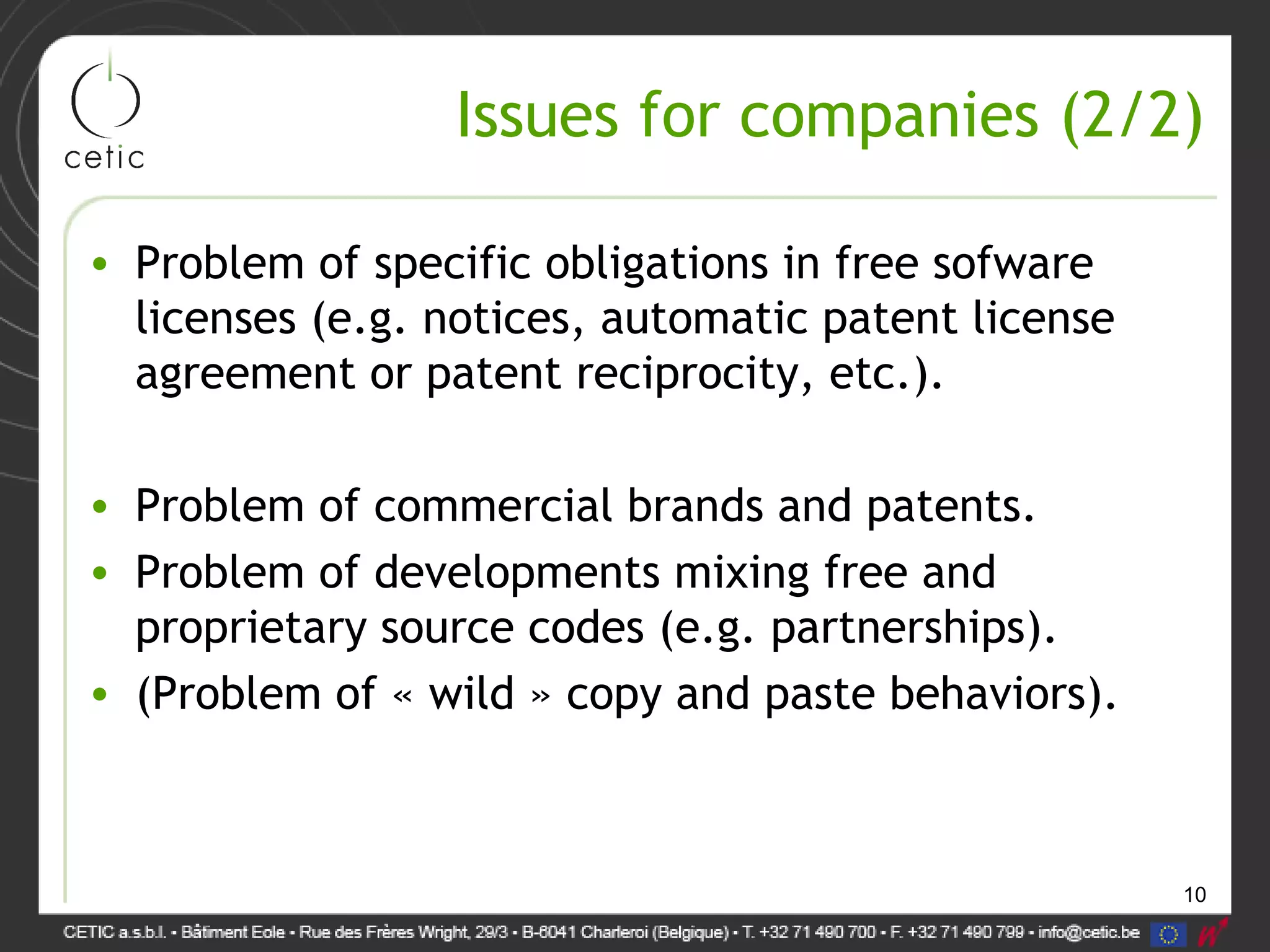 10
Issues for companies (2/2)
• Problem of specific obligations in free sofware
licenses (e.g. notices, automatic patent license
agreement or patent reciprocity, etc.).
• Problem of commercial brands and patents.
• Problem of developments mixing free and
proprietary source codes (e.g. partnerships).
• (Problem of « wild » copy and paste behaviors).
 