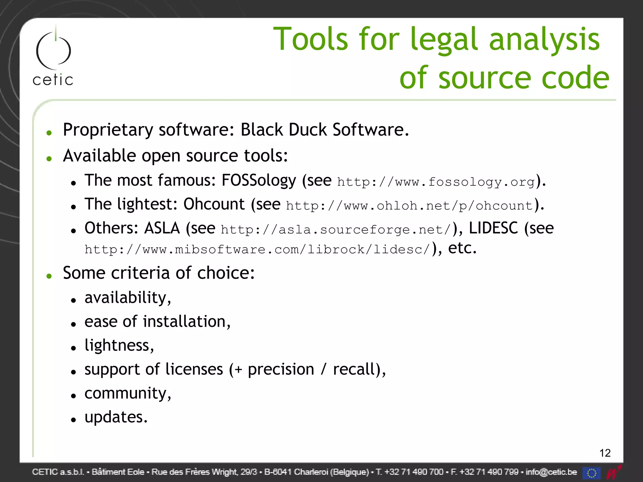 12
Tools for legal analysis
of source code
• Proprietary software: Black Duck Software.
• Available open source tools:
• The most famous: FOSSology (see http://www.fossology.org).
• The lightest: Ohcount (see http://www.ohloh.net/p/ohcount).
• Others: ASLA (see http://asla.sourceforge.net/), LIDESC (see
http://www.mibsoftware.com/librock/lidesc/), etc.
• Some criteria of choice:
• availability,
• ease of installation,
• lightness,
• support of licenses (+ precision / recall),
• community,
• updates.
 