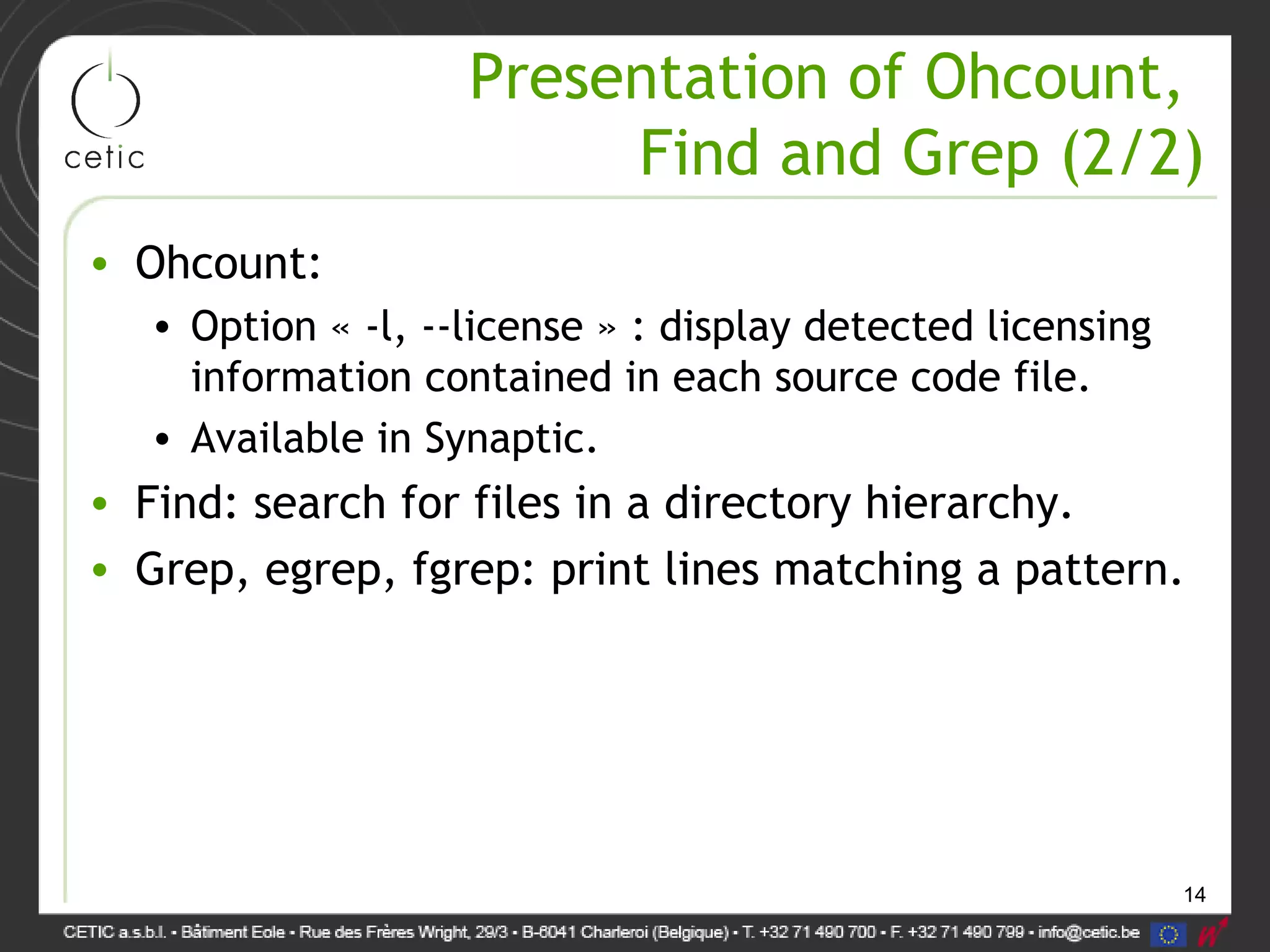14
Presentation of Ohcount,
Find and Grep (2/2)
• Ohcount:
• Option « -l, --license » : display detected licensing
information contained in each source code file.
• Available in Synaptic.
• Find: search for files in a directory hierarchy.
• Grep, egrep, fgrep: print lines matching a pattern.
 