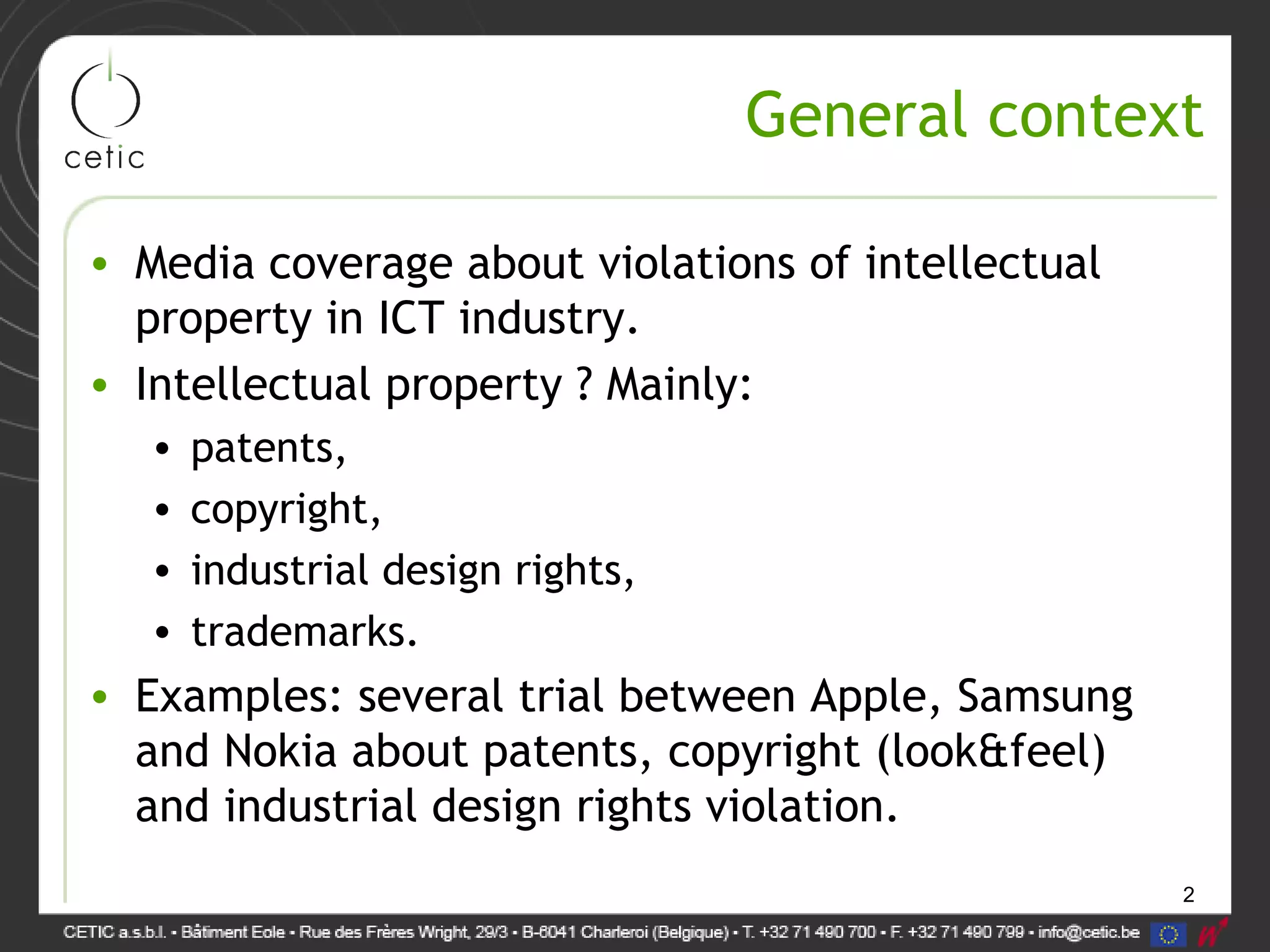 2
General context
• Media coverage about violations of intellectual
property in ICT industry.
• Intellectual property ? Mainly:
• patents,
• copyright,
• industrial design rights,
• trademarks.
• Examples: several trial between Apple, Samsung
and Nokia about patents, copyright (look&feel)
and industrial design rights violation.
 