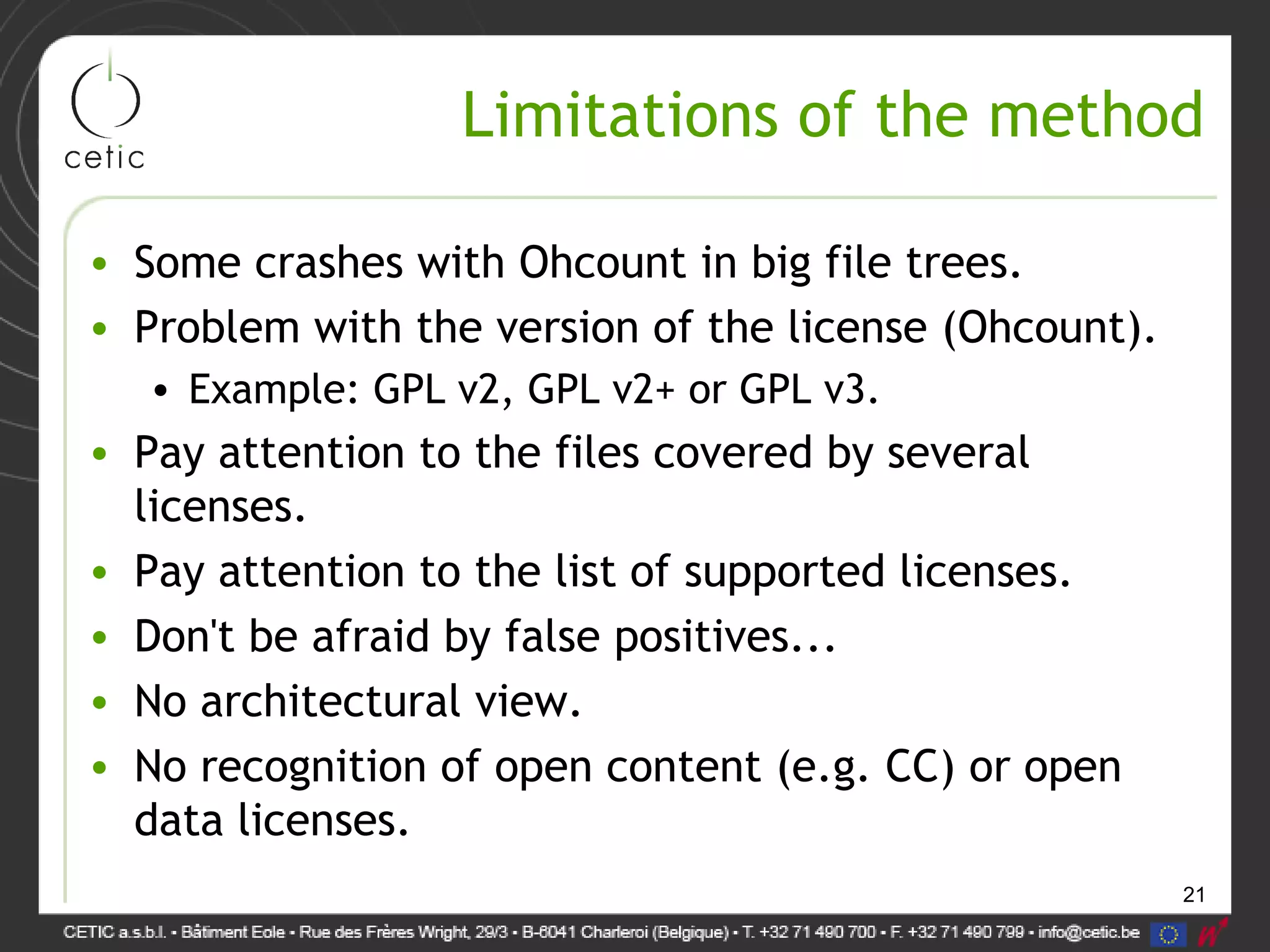 21
Limitations of the method
• Some crashes with Ohcount in big file trees.
• Problem with the version of the license (Ohcount).
• Example: GPL v2, GPL v2+ or GPL v3.
• Pay attention to the files covered by several
licenses.
• Pay attention to the list of supported licenses.
• Don't be afraid by false positives...
• No architectural view.
• No recognition of open content (e.g. CC) or open
data licenses.
 