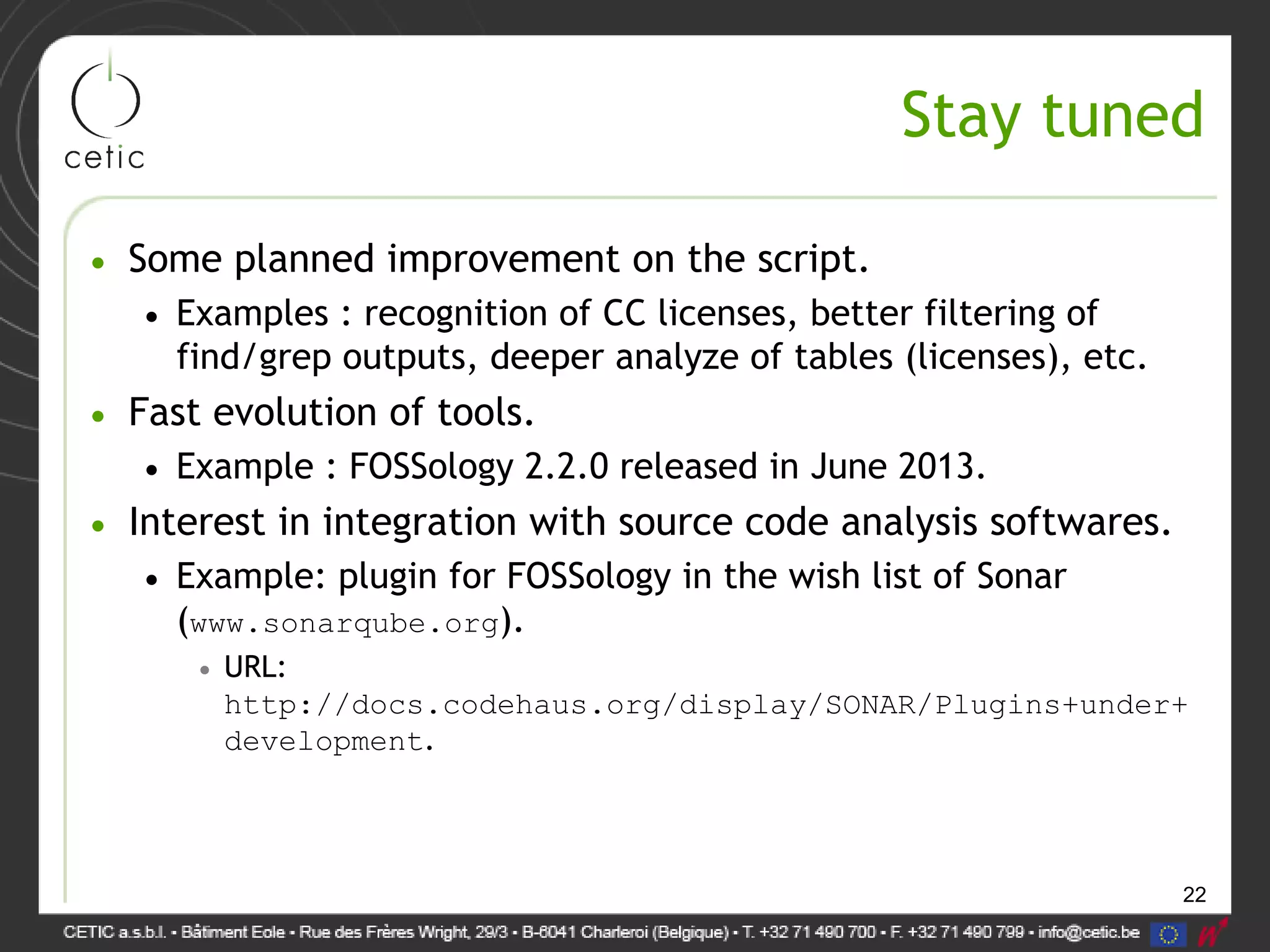 22
Stay tuned
• Some planned improvement on the script.
• Examples : recognition of CC licenses, better filtering of
find/grep outputs, deeper analyze of tables (licenses), etc.
• Fast evolution of tools.
• Example : FOSSology 2.2.0 released in June 2013.
• Interest in integration with source code analysis softwares.
• Example: plugin for FOSSology in the wish list of Sonar
(www.sonarqube.org).
• URL:
http://docs.codehaus.org/display/SONAR/Plugins+under+
development.
 