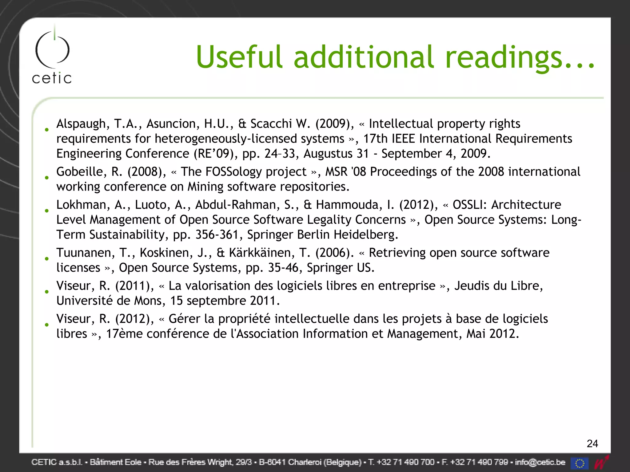 24
Useful additional readings...
• Alspaugh, T.A., Asuncion, H.U., & Scacchi W. (2009), « Intellectual property rights
requirements for heterogeneously-licensed systems », 17th IEEE International Requirements
Engineering Conference (RE’09), pp. 24–33, Augustus 31 - September 4, 2009.
• Gobeille, R. (2008), « The FOSSology project », MSR '08 Proceedings of the 2008 international
working conference on Mining software repositories.
• Lokhman, A., Luoto, A., Abdul-Rahman, S., & Hammouda, I. (2012), « OSSLI: Architecture
Level Management of Open Source Software Legality Concerns », Open Source Systems: Long-
Term Sustainability, pp. 356-361, Springer Berlin Heidelberg.
• Tuunanen, T., Koskinen, J., & Kärkkäinen, T. (2006). « Retrieving open source software
licenses », Open Source Systems, pp. 35-46, Springer US.
• Viseur, R. (2011), « La valorisation des logiciels libres en entreprise », Jeudis du Libre,
Université de Mons, 15 septembre 2011.
• Viseur, R. (2012), « Gérer la propriété intellectuelle dans les projets à base de logiciels
libres », 17ème conférence de l'Association Information et Management, Mai 2012.
 