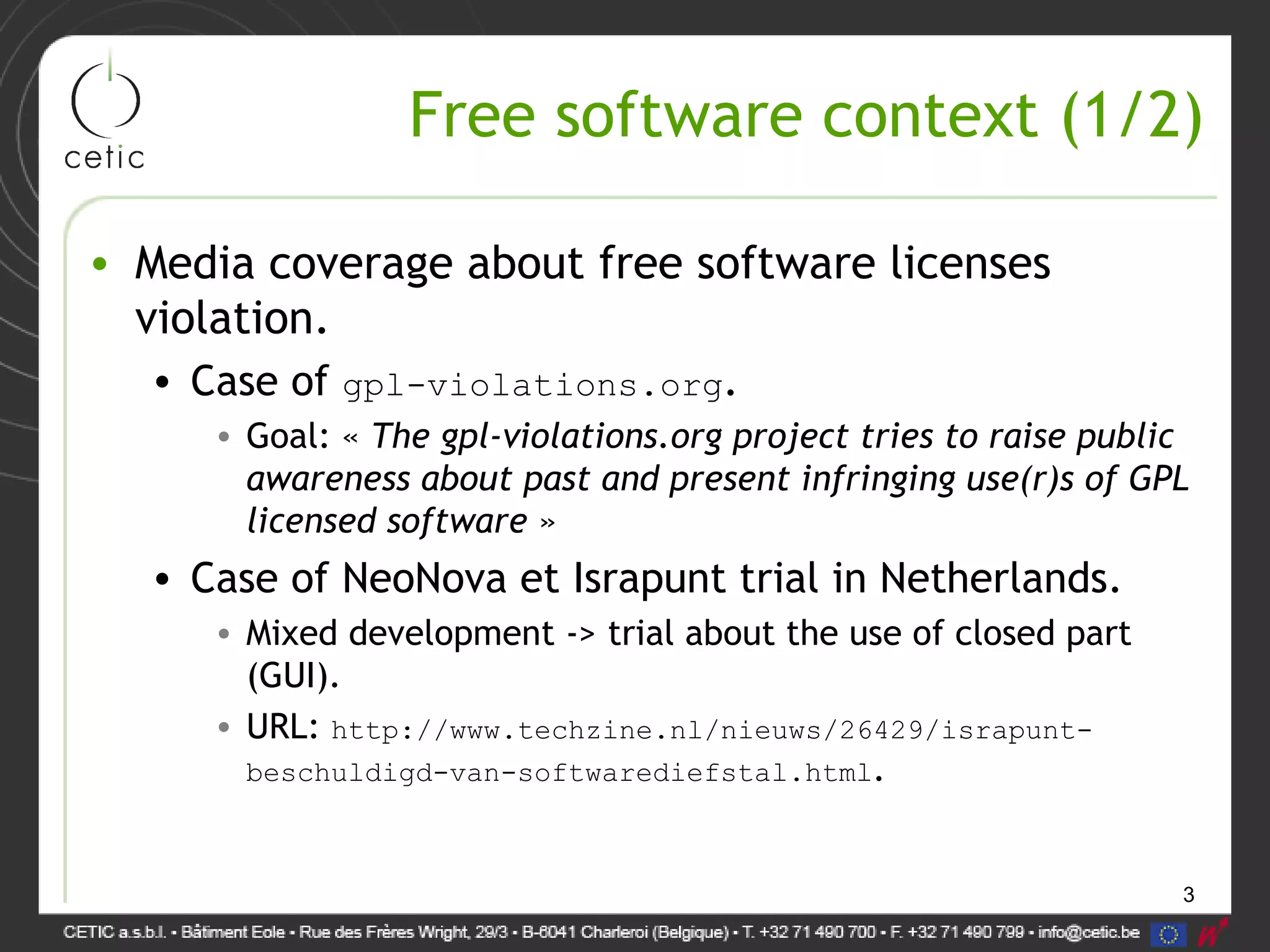 3
Free software context (1/2)
• Media coverage about free software licenses
violation.
• Case of gpl-violations.org.
• Goal: « The gpl-violations.org project tries to raise public
awareness about past and present infringing use(r)s of GPL
licensed software »
• Case of NeoNova et Israpunt trial in Netherlands.
• Mixed development -> trial about the use of closed part
(GUI).
• URL: http://www.techzine.nl/nieuws/26429/israpunt-
beschuldigd-van-softwarediefstal.html.
 
