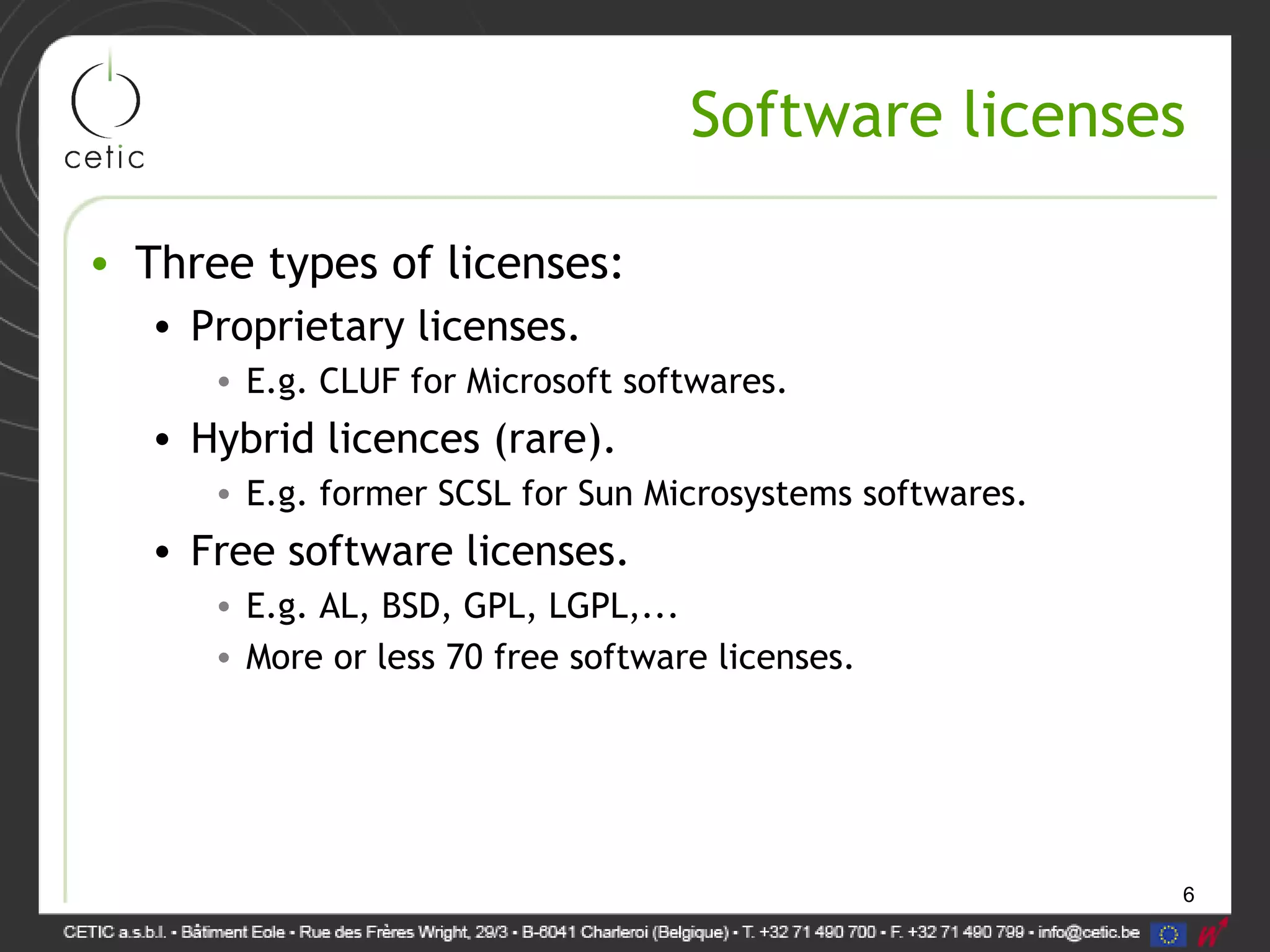 6
Software licenses
• Three types of licenses:
• Proprietary licenses.
• E.g. CLUF for Microsoft softwares.
• Hybrid licences (rare).
• E.g. former SCSL for Sun Microsystems softwares.
• Free software licenses.
• E.g. AL, BSD, GPL, LGPL,...
• More or less 70 free software licenses.
 