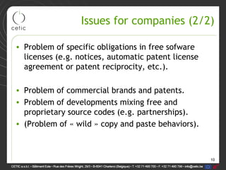 10
Issues for companies (2/2)
• Problem of specific obligations in free sofware
licenses (e.g. notices, automatic patent license
agreement or patent reciprocity, etc.).
• Problem of commercial brands and patents.
• Problem of developments mixing free and
proprietary source codes (e.g. partnerships).
• (Problem of « wild » copy and paste behaviors).
 