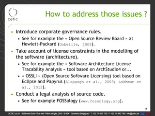 11
How to address those issues ?
• Introduce corporate governance rules.
• See for example the « Open Source Review Board » at
Hewlett-Packard (Gobeille, 2008).
• Take account of license constraints in the modelling of
the software (architecture).
• See for example the « Software Architecture License
Tracability Analysis » tool based on ArchStudio4 or...
• « OSSLI » (Open Source Software Licensing) tool based on
Eclipse and Papyrus (Alspaugh et al., 2009; Lokhman et
al., 2012).
• Conduct a legal analysis of source code.
• See for example FOSSology (www.fossology.org).
 