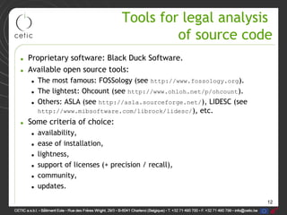 12
Tools for legal analysis
of source code
• Proprietary software: Black Duck Software.
• Available open source tools:
• The most famous: FOSSology (see http://www.fossology.org).
• The lightest: Ohcount (see http://www.ohloh.net/p/ohcount).
• Others: ASLA (see http://asla.sourceforge.net/), LIDESC (see
http://www.mibsoftware.com/librock/lidesc/), etc.
• Some criteria of choice:
• availability,
• ease of installation,
• lightness,
• support of licenses (+ precision / recall),
• community,
• updates.
 