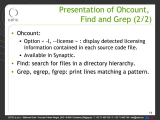 14
Presentation of Ohcount,
Find and Grep (2/2)
• Ohcount:
• Option « -l, --license » : display detected licensing
information contained in each source code file.
• Available in Synaptic.
• Find: search for files in a directory hierarchy.
• Grep, egrep, fgrep: print lines matching a pattern.
 