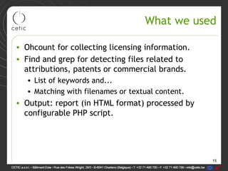 15
What we used
• Ohcount for collecting licensing information.
• Find and grep for detecting files related to
attributions, patents or commercial brands.
• List of keywords and...
• Matching with filenames or textual content.
• Output: report (in HTML format) processed by
configurable PHP script.
 