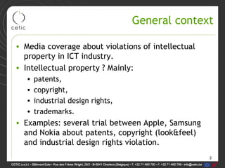 2
General context
• Media coverage about violations of intellectual
property in ICT industry.
• Intellectual property ? Mainly:
• patents,
• copyright,
• industrial design rights,
• trademarks.
• Examples: several trial between Apple, Samsung
and Nokia about patents, copyright (look&feel)
and industrial design rights violation.
 