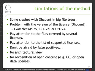 21
Limitations of the method
• Some crashes with Ohcount in big file trees.
• Problem with the version of the license (Ohcount).
• Example: GPL v2, GPL v2+ or GPL v3.
• Pay attention to the files covered by several
licenses.
• Pay attention to the list of supported licenses.
• Don't be afraid by false positives...
• No architectural view.
• No recognition of open content (e.g. CC) or open
data licenses.
 