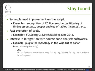 22
Stay tuned
• Some planned improvement on the script.
• Examples : recognition of CC licenses, better filtering of
find/grep outputs, deeper analyze of tables (licenses), etc.
• Fast evolution of tools.
• Example : FOSSology 2.2.0 released in June 2013.
• Interest in integration with source code analysis softwares.
• Example: plugin for FOSSology in the wish list of Sonar
(www.sonarqube.org).
• URL:
http://docs.codehaus.org/display/SONAR/Plugins+under+
development.
 