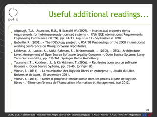24
Useful additional readings...
• Alspaugh, T.A., Asuncion, H.U., & Scacchi W. (2009), « Intellectual property rights
requirements for heterogeneously-licensed systems », 17th IEEE International Requirements
Engineering Conference (RE’09), pp. 24–33, Augustus 31 - September 4, 2009.
• Gobeille, R. (2008), « The FOSSology project », MSR '08 Proceedings of the 2008 international
working conference on Mining software repositories.
• Lokhman, A., Luoto, A., Abdul-Rahman, S., & Hammouda, I. (2012), « OSSLI: Architecture
Level Management of Open Source Software Legality Concerns », Open Source Systems: Long-
Term Sustainability, pp. 356-361, Springer Berlin Heidelberg.
• Tuunanen, T., Koskinen, J., & Kärkkäinen, T. (2006). « Retrieving open source software
licenses », Open Source Systems, pp. 35-46, Springer US.
• Viseur, R. (2011), « La valorisation des logiciels libres en entreprise », Jeudis du Libre,
Université de Mons, 15 septembre 2011.
• Viseur, R. (2012), « Gérer la propriété intellectuelle dans les projets à base de logiciels
libres », 17ème conférence de l'Association Information et Management, Mai 2012.
 