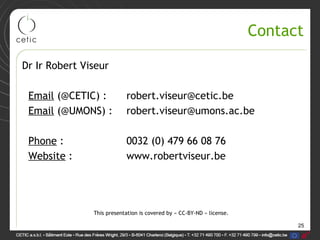 25
Contact
Dr Ir Robert Viseur
Email (@CETIC) : robert.viseur@cetic.be
Email (@UMONS) : robert.viseur@umons.ac.be
Phone : 0032 (0) 479 66 08 76
Website : www.robertviseur.be
This presentation is covered by « CC-BY-ND » license.
 