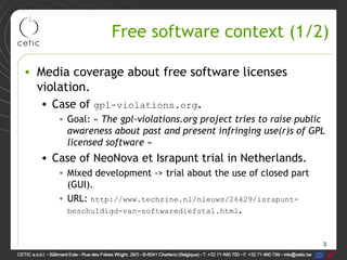 3
Free software context (1/2)
• Media coverage about free software licenses
violation.
• Case of gpl-violations.org.
• Goal: « The gpl-violations.org project tries to raise public
awareness about past and present infringing use(r)s of GPL
licensed software »
• Case of NeoNova et Israpunt trial in Netherlands.
• Mixed development -> trial about the use of closed part
(GUI).
• URL: http://www.techzine.nl/nieuws/26429/israpunt-
beschuldigd-van-softwarediefstal.html.
 