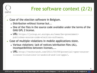 4
Free software context (2/2)
• Case of the election software in Belgium.
• Distribution without license but...
• One of the files in the source code available under the terms of the
GNU GPL 2 license.
• URL: https://joinup.ec.europa.eu/news/be-government-
publishes-source-code-election-software.
• Case of multiple violations in mobile applications store.
• Various violations: lack of notices/attribution files (AL),
incompatibilities between licenses,...
• URL: http://techcrunch.com/2011/03/08/potential-open-source-
license-violations-in-android-and-ios-apps/.
 