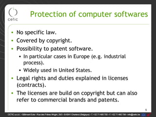 5
Protection of computer softwares
• No specific law.
• Covered by copyright.
• Possibility to patent software.
• In particular cases in Europe (e.g. industrial
process).
• Widely used in United States.
• Legal rights and duties explained in licenses
(contracts).
• The licenses are build on copyright but can also
refer to commercial brands and patents.
 