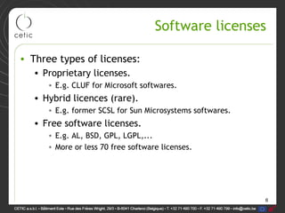 6
Software licenses
• Three types of licenses:
• Proprietary licenses.
• E.g. CLUF for Microsoft softwares.
• Hybrid licences (rare).
• E.g. former SCSL for Sun Microsystems softwares.
• Free software licenses.
• E.g. AL, BSD, GPL, LGPL,...
• More or less 70 free software licenses.
 