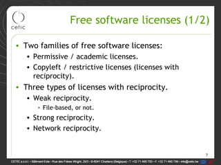 7
Free software licenses (1/2)
• Two families of free software licenses:
• Permissive / academic licenses.
• Copyleft / restrictive licenses (licenses with
reciprocity).
• Three types of licenses with reciprocity.
• Weak reciprocity.
• File-based, or not.
• Strong reciprocity.
• Network reciprocity.
 