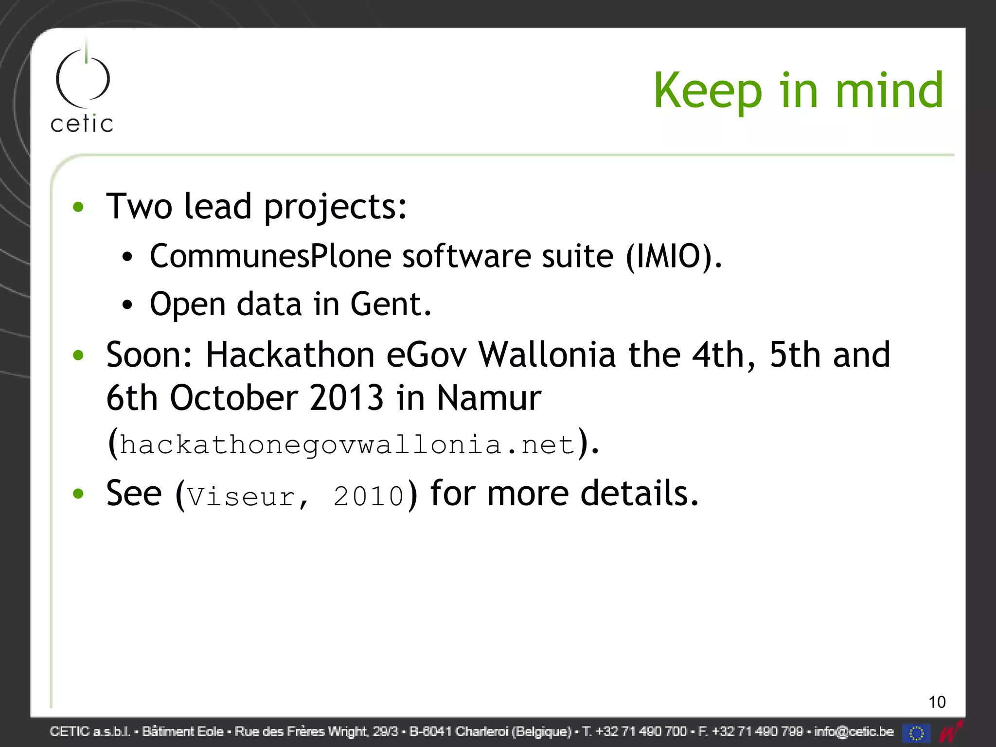 10
Keep in mind
• Two lead projects:
• CommunesPlone software suite (IMIO).
• Open data in Gent.
• Soon: Hackathon eGov Wallonia the 4th, 5th and
6th October 2013 in Namur
(hackathonegovwallonia.net).
• See (Viseur, 2010) for more details.
 