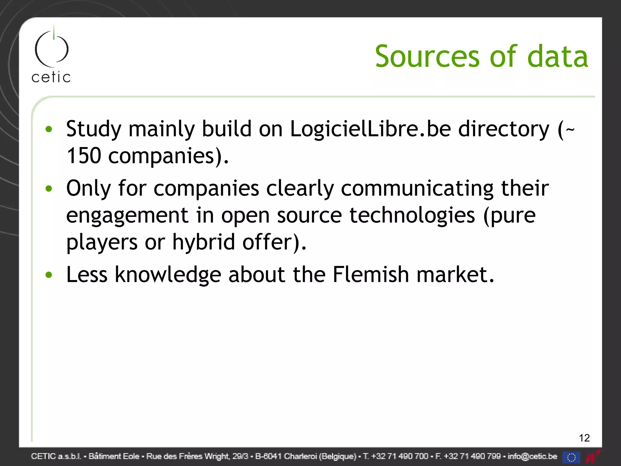 12
Sources of data
• Study mainly build on LogicielLibre.be directory (~
150 companies).
• Only for companies clearly communicating their
engagement in open source technologies (pure
players or hybrid offer).
• Less knowledge about the Flemish market.
 