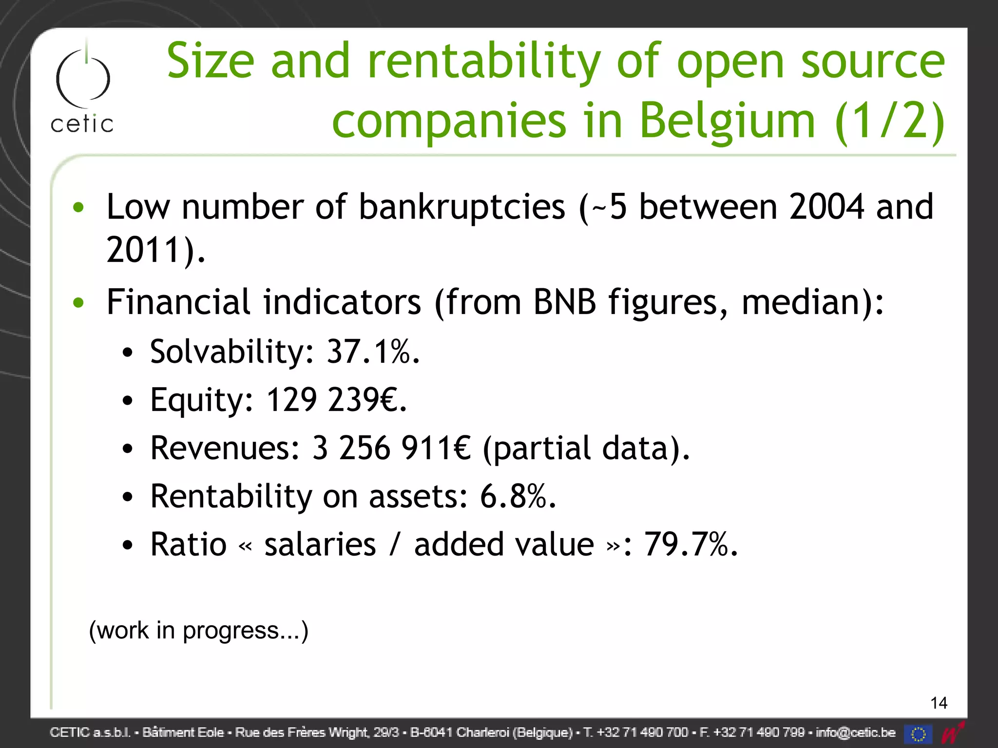 14
Size and rentability of open source
companies in Belgium (1/2)
• Low number of bankruptcies (~5 between 2004 and
2011).
• Financial indicators (from BNB figures, median):
• Solvability: 37.1%.
• Equity: 129 239€.
• Revenues: 3 256 911€ (partial data).
• Rentability on assets: 6.8%.
• Ratio « salaries / added value »: 79.7%.
(work in progress...)
 