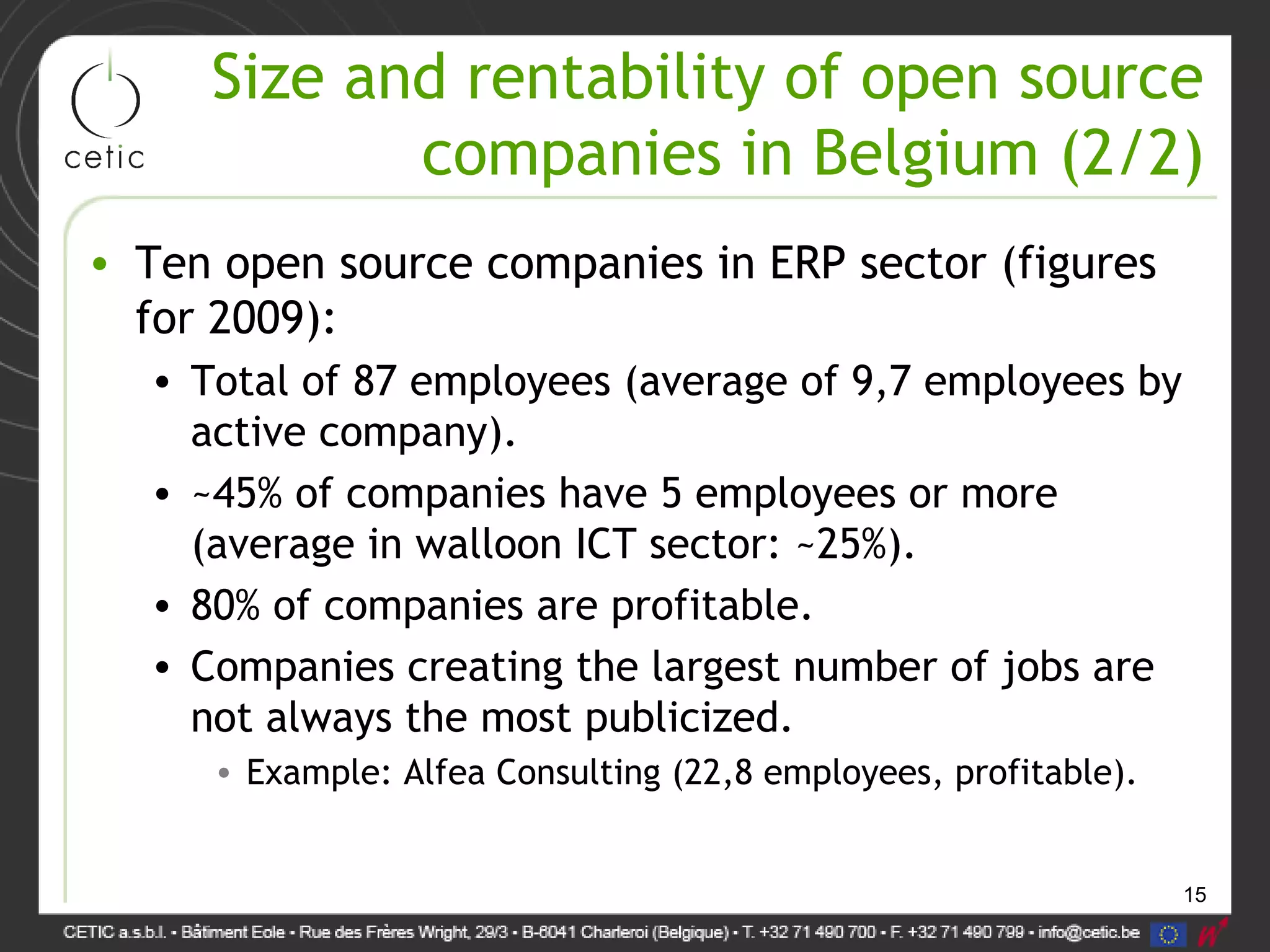 15
Size and rentability of open source
companies in Belgium (2/2)
• Ten open source companies in ERP sector (figures
for 2009):
• Total of 87 employees (average of 9,7 employees by
active company).
• ~45% of companies have 5 employees or more
(average in walloon ICT sector: ~25%).
• 80% of companies are profitable.
• Companies creating the largest number of jobs are
not always the most publicized.
• Example: Alfea Consulting (22,8 employees, profitable).
 
