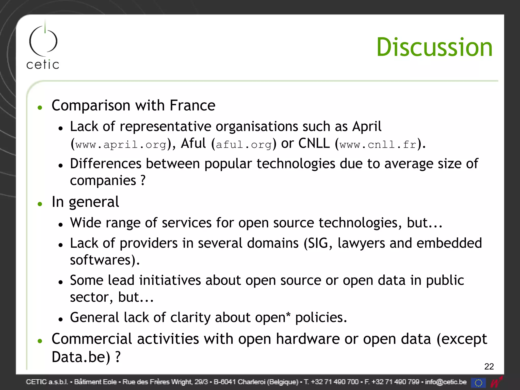 22
Discussion
• Comparison with France
• Lack of representative organisations such as April
(www.april.org), Aful (aful.org) or CNLL (www.cnll.fr).
• Differences between popular technologies due to average size of
companies ?
• In general
• Wide range of services for open source technologies, but...
• Lack of providers in several domains (SIG, lawyers and embedded
softwares).
• Some lead initiatives about open source or open data in public
sector, but...
• General lack of clarity about open* policies.
• Commercial activities with open hardware or open data (except
Data.be) ?
 