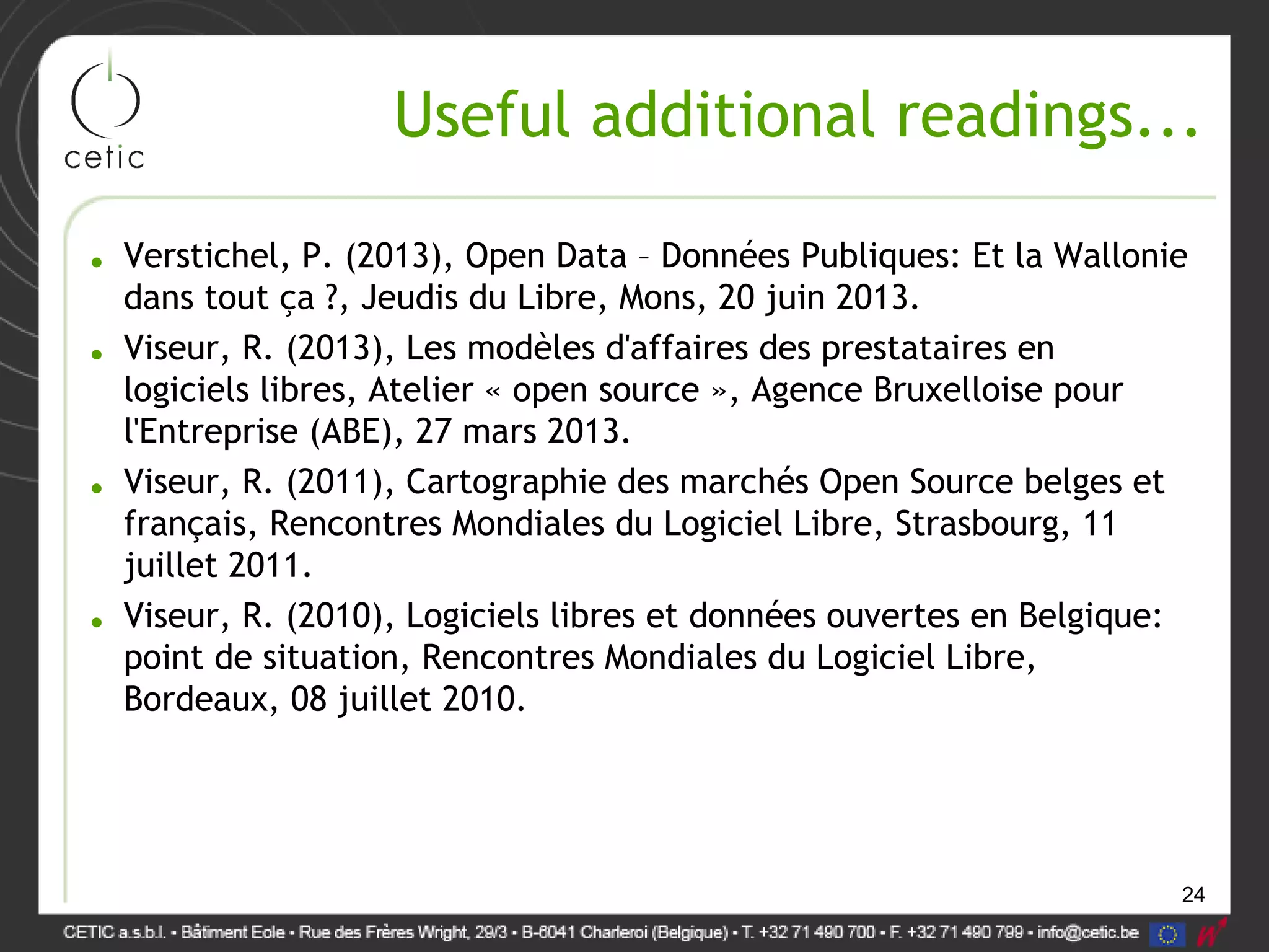 24
Useful additional readings...
• Verstichel, P. (2013), Open Data – Données Publiques: Et la Wallonie
dans tout ça ?, Jeudis du Libre, Mons, 20 juin 2013.
• Viseur, R. (2013), Les modèles d'affaires des prestataires en
logiciels libres, Atelier « open source », Agence Bruxelloise pour
l'Entreprise (ABE), 27 mars 2013.
• Viseur, R. (2011), Cartographie des marchés Open Source belges et
français, Rencontres Mondiales du Logiciel Libre, Strasbourg, 11
juillet 2011.
• Viseur, R. (2010), Logiciels libres et données ouvertes en Belgique:
point de situation, Rencontres Mondiales du Logiciel Libre,
Bordeaux, 08 juillet 2010.
 