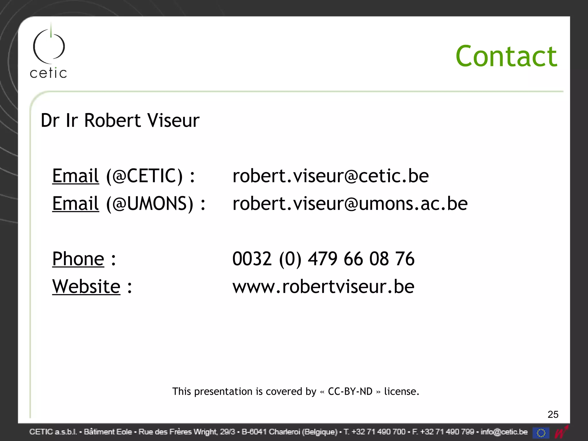 25
Contact
Dr Ir Robert Viseur
Email (@CETIC) : robert.viseur@cetic.be
Email (@UMONS) : robert.viseur@umons.ac.be
Phone : 0032 (0) 479 66 08 76
Website : www.robertviseur.be
This presentation is covered by « CC-BY-ND » license.
 