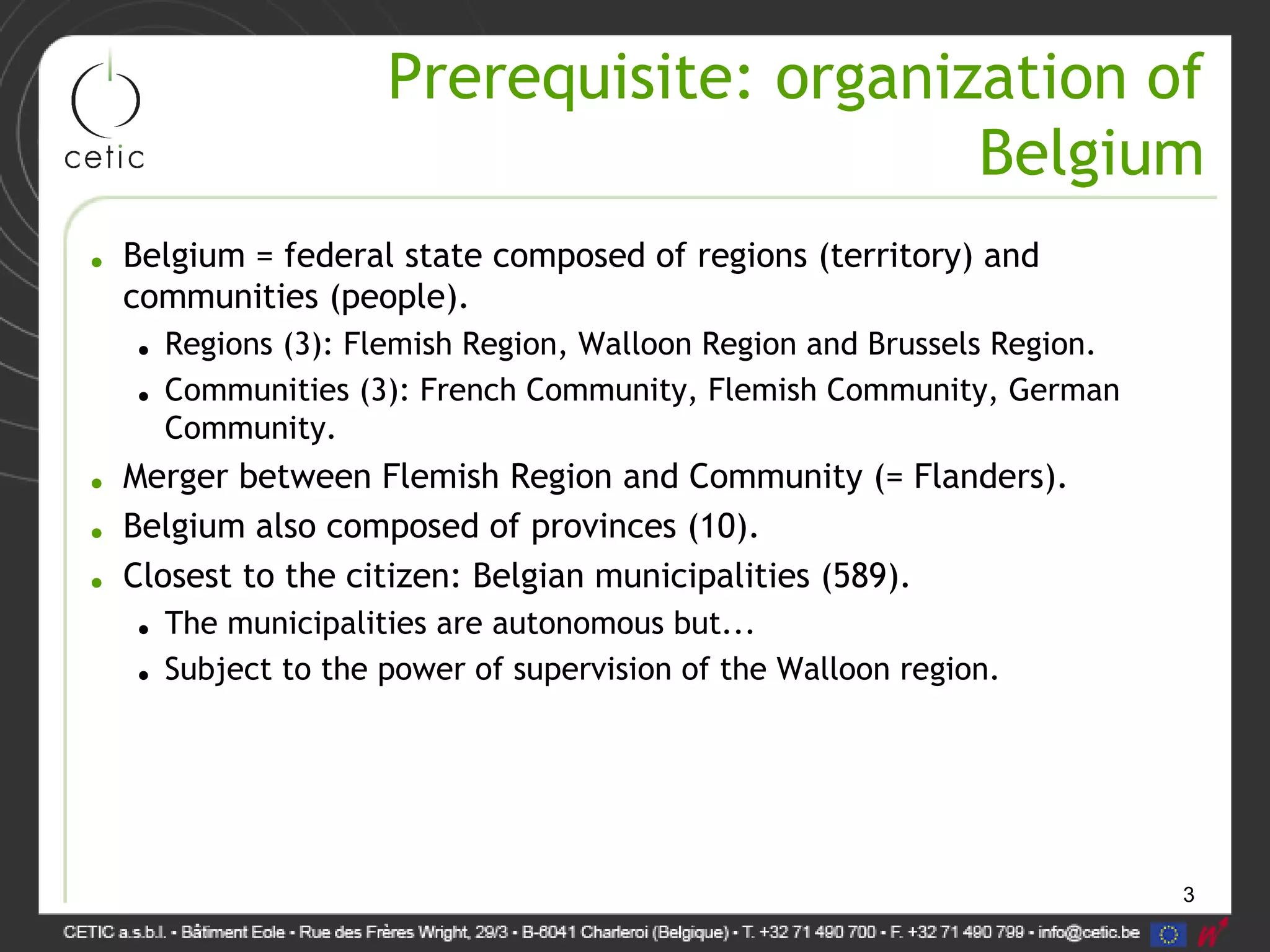 3
Prerequisite: organization of
Belgium
• Belgium = federal state composed of regions (territory) and
communities (people).
• Regions (3): Flemish Region, Walloon Region and Brussels Region.
• Communities (3): French Community, Flemish Community, German
Community.
• Merger between Flemish Region and Community (= Flanders).
• Belgium also composed of provinces (10).
• Closest to the citizen: Belgian municipalities (589).
• The municipalities are autonomous but...
• Subject to the power of supervision of the Walloon region.
 