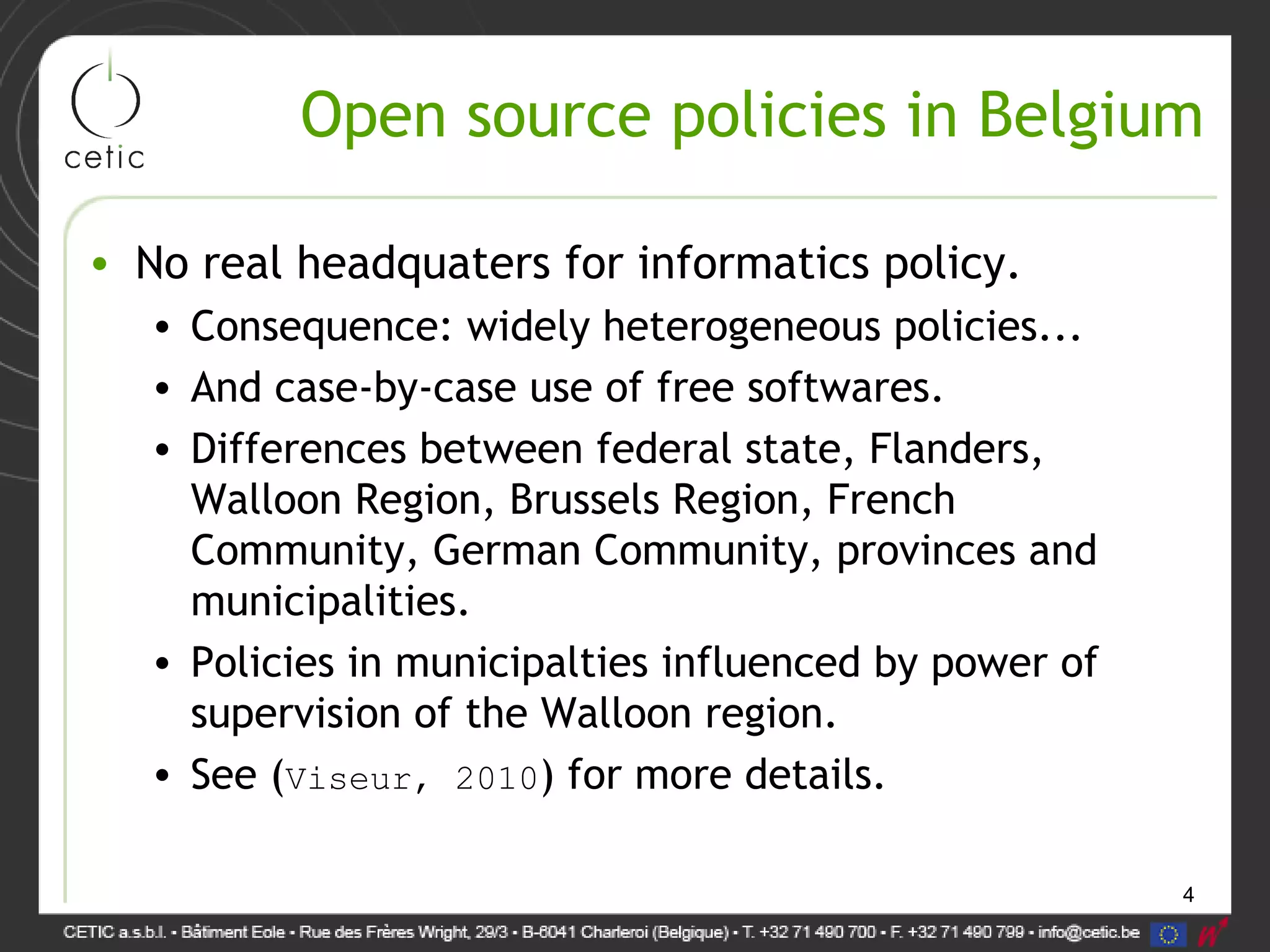 4
Open source policies in Belgium
• No real headquaters for informatics policy.
• Consequence: widely heterogeneous policies...
• And case-by-case use of free softwares.
• Differences between federal state, Flanders,
Walloon Region, Brussels Region, French
Community, German Community, provinces and
municipalities.
• Policies in municipalties influenced by power of
supervision of the Walloon region.
• See (Viseur, 2010) for more details.
 