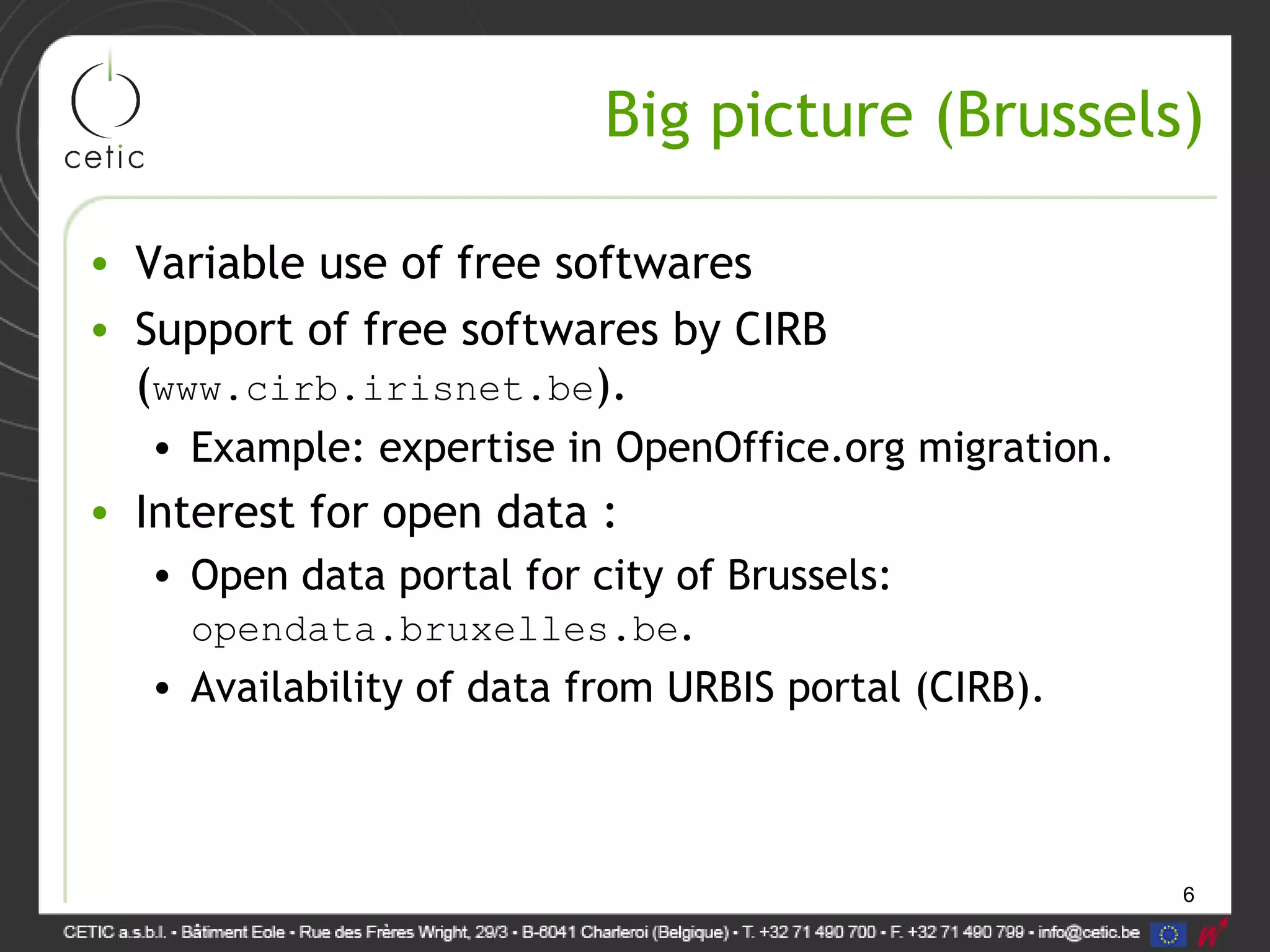 6
Big picture (Brussels)
• Variable use of free softwares
• Support of free softwares by CIRB
(www.cirb.irisnet.be).
• Example: expertise in OpenOffice.org migration.
• Interest for open data :
• Open data portal for city of Brussels:
opendata.bruxelles.be.
• Availability of data from URBIS portal (CIRB).
 