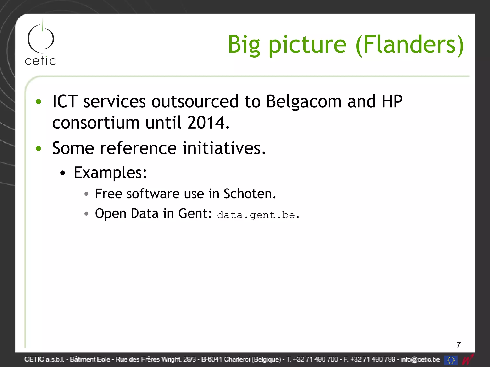 7
Big picture (Flanders)
• ICT services outsourced to Belgacom and HP
consortium until 2014.
• Some reference initiatives.
• Examples:
• Free software use in Schoten.
• Open Data in Gent: data.gent.be.
 
