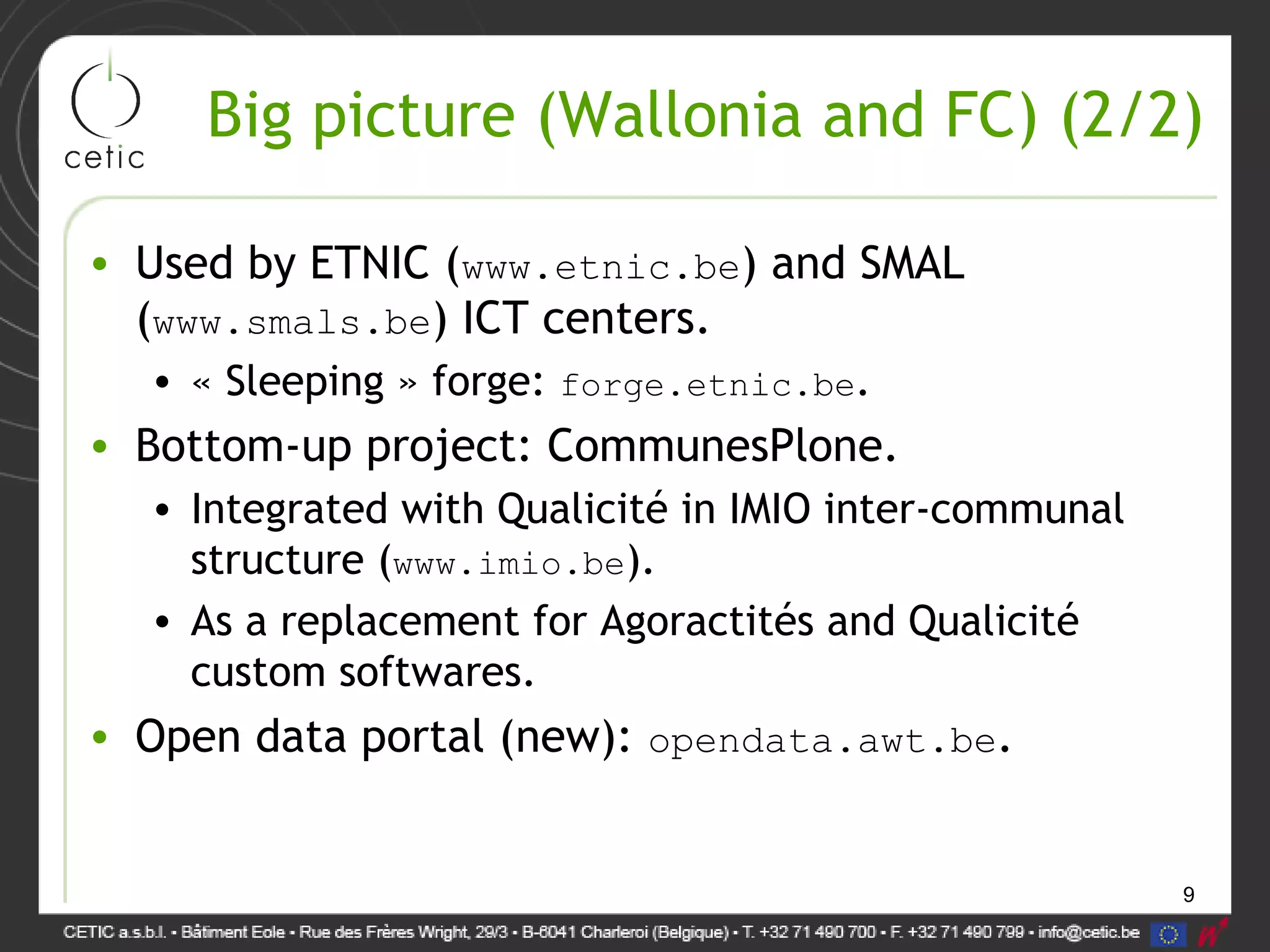 9
Big picture (Wallonia and FC) (2/2)
• Used by ETNIC (www.etnic.be) and SMAL
(www.smals.be) ICT centers.
• « Sleeping » forge: forge.etnic.be.
• Bottom-up project: CommunesPlone.
• Integrated with Qualicité in IMIO inter-communal
structure (www.imio.be).
• As a replacement for Agoractités and Qualicité
custom softwares.
• Open data portal (new): opendata.awt.be.
 