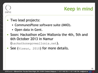 10
Keep in mind
• Two lead projects:
• CommunesPlone software suite (IMIO).
• Open data in Gent.
• Soon: Hackathon eGov Wallonia the 4th, 5th and
6th October 2013 in Namur
(hackathonegovwallonia.net).
• See (Viseur, 2010) for more details.
 