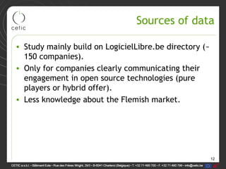 12
Sources of data
• Study mainly build on LogicielLibre.be directory (~
150 companies).
• Only for companies clearly communicating their
engagement in open source technologies (pure
players or hybrid offer).
• Less knowledge about the Flemish market.
 
