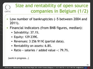 14
Size and rentability of open source
companies in Belgium (1/2)
• Low number of bankruptcies (~5 between 2004 and
2011).
• Financial indicators (from BNB figures, median):
• Solvability: 37.1%.
• Equity: 129 239€.
• Revenues: 3 256 911€ (partial data).
• Rentability on assets: 6.8%.
• Ratio « salaries / added value »: 79.7%.
(work in progress...)
 